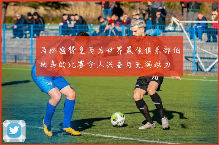 马林盛赞皇马为世界最佳俱乐部伯纳乌的比赛令人兴奋与充满动力
