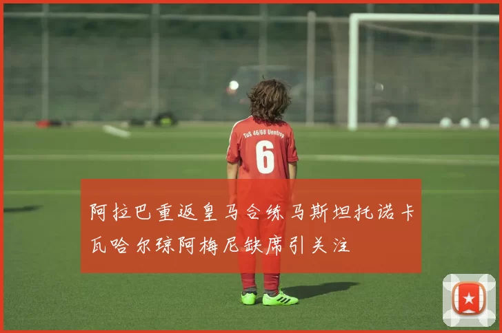 阿拉巴重返皇马合练马斯坦托诺卡瓦哈尔琼阿梅尼缺席引关注