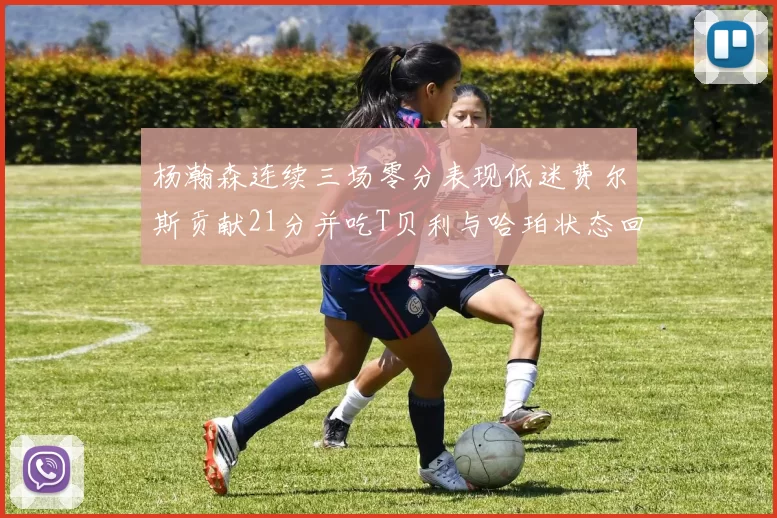 杨瀚森连续三场零分表现低迷费尔斯贡献21分并吃T贝利与哈珀状态回暖