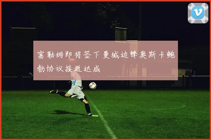富勒姆即将签下曼城边锋奥斯卡鲍勃协议接近达成