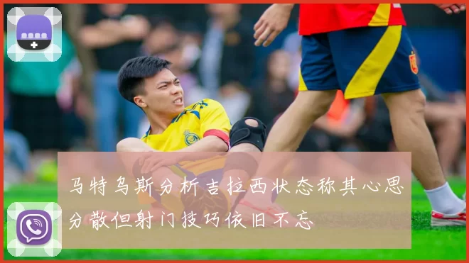 马特乌斯分析吉拉西状态称其心思分散但射门技巧依旧不忘