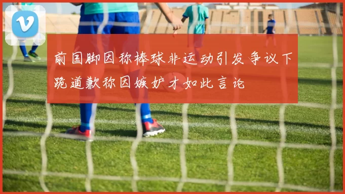 前国脚因称棒球非运动引发争议下跪道歉称因嫉妒才如此言论