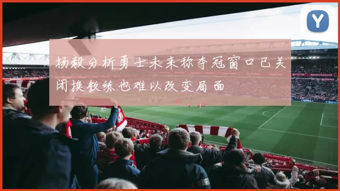 杨毅分析勇士未来称夺冠窗口已关闭换教练也难以改变局面