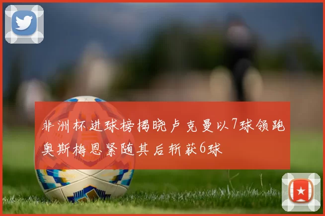 非洲杯进球榜揭晓卢克曼以7球领跑奥斯梅恩紧随其后斩获6球