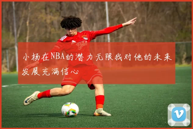 小杨在NBA的潜力无限我对他的未来发展充满信心
