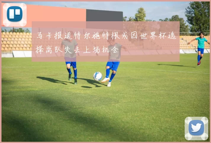 马卡报道特尔施特根或因世界杯选择离队失去上场机会