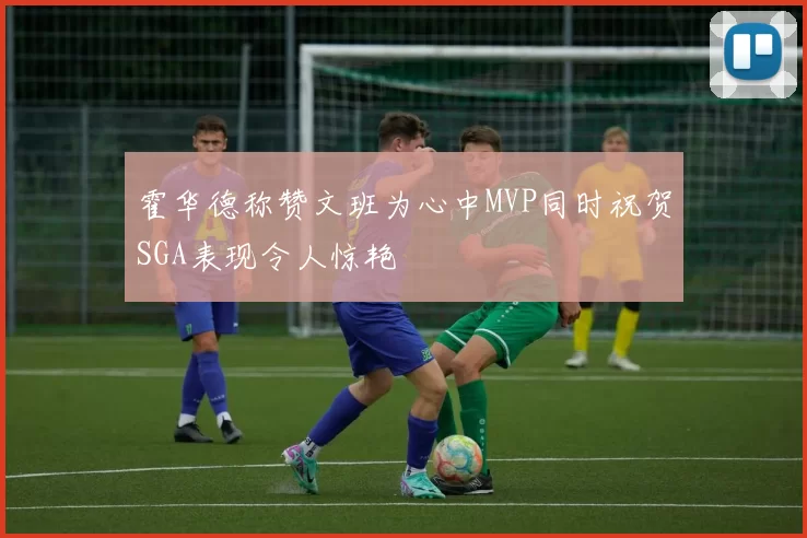 霍华德称赞文班为心中MVP同时祝贺SGA表现令人惊艳